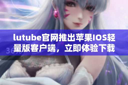 lutube官網(wǎng)推出蘋果IOS輕量版客戶端，立即體驗(yàn)下載激動(dòng)人心的新功能
