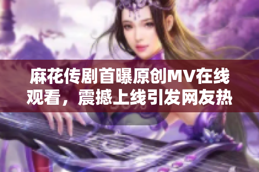 麻花傳劇首曝原創(chuàng)MV在線觀看，震撼上線引發(fā)網(wǎng)友熱議