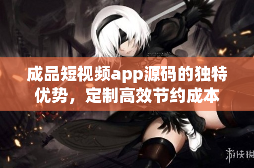 成品短視頻app源碼的獨(dú)特優(yōu)勢(shì)，定制高效節(jié)約成本
