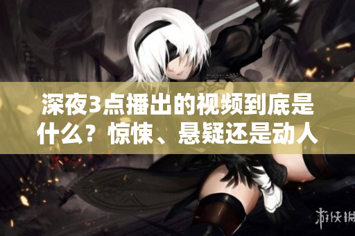 深夜3點播出的視頻到底是什么？驚悚、懸疑還是動人？一起揭秘