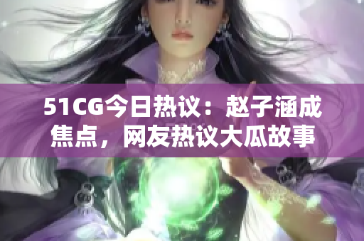 51CG今日熱議：趙子涵成焦點(diǎn)，網(wǎng)友熱議大瓜故事