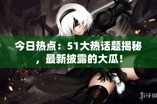 今日熱點(diǎn)：51大熱話題揭秘，最新披露的大瓜！