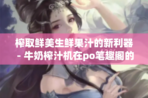 榨取鮮美生鮮果汁的新利器 - 牛奶榨汁機(jī)在po筆趣閣的評測