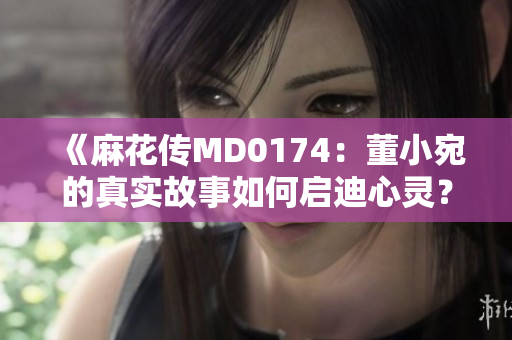 《麻花傳MD0174：董小宛的真實(shí)故事如何啟迪心靈？》