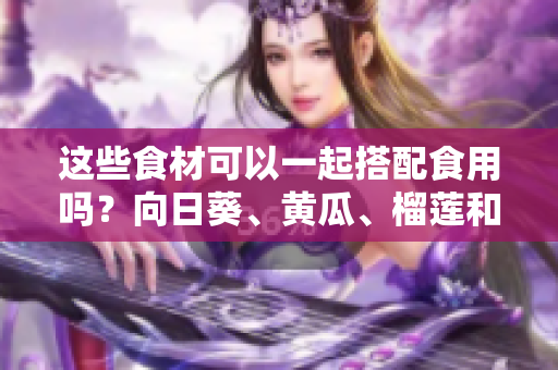 這些食材可以一起搭配食用嗎？向日葵、黃瓜、榴蓮和絲瓜的食用搭配方法分享