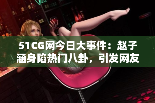 51CG網(wǎng)今日大事件：趙子涵身陷熱門八卦，引發(fā)網(wǎng)友熱議