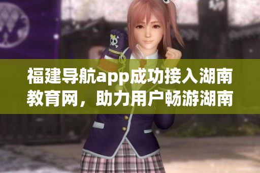 福建導(dǎo)航app成功接入湖南教育網(wǎng)，助力用戶暢游湖南教育資源
