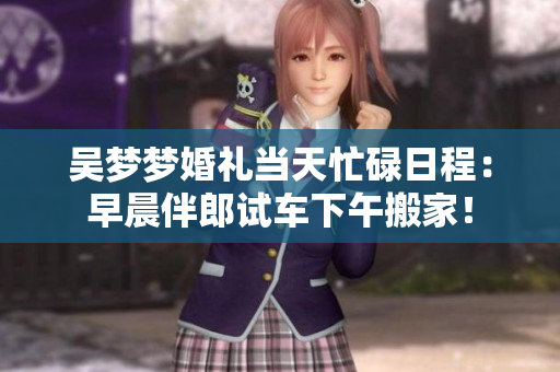 吳夢夢婚禮當天忙碌日程：早晨伴郎試車下午搬家！