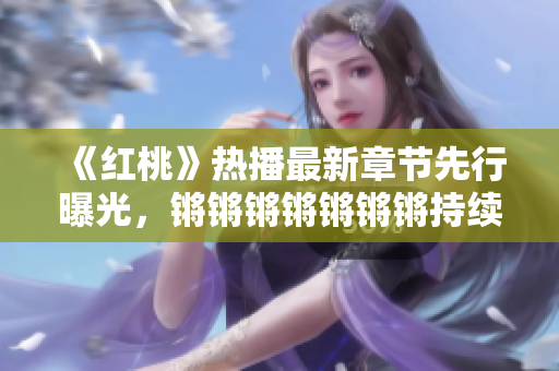 《紅桃》熱播最新章節(jié)先行曝光，鏘鏘鏘鏘鏘鏘鏘持續(xù)燃爆，劇情扣人心弦，人物關(guān)系逐漸升溫