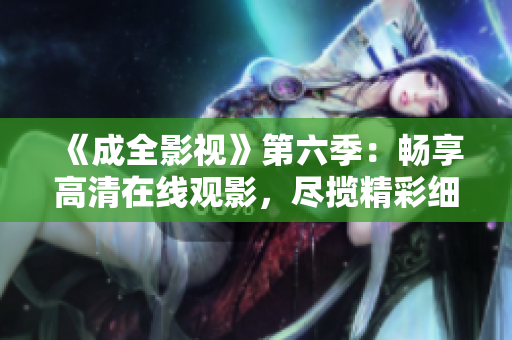 《成全影視》第六季：暢享高清在線觀影，盡攬精彩細節(jié)