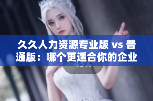 久久人力資源專業(yè)版 vs 普通版：哪個(gè)更適合你的企業(yè)人力資源管理需求？