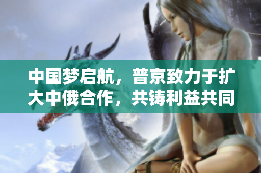 中國夢啟航，普京致力于擴(kuò)大中俄合作，共鑄利益共同體 