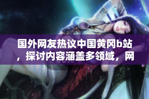 國外網(wǎng)友熱議中國黃岡b站，探討內(nèi)容涵蓋多領(lǐng)域，網(wǎng)友點贊給出好評