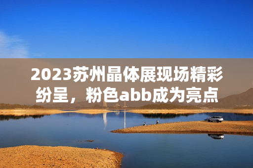 2023蘇州晶體展現(xiàn)場精彩紛呈，粉色abb成為亮點