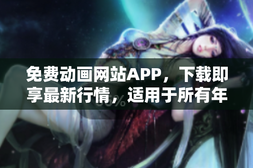 免費動畫網(wǎng)站APP，下載即享最新行情，適用于所有年齡段