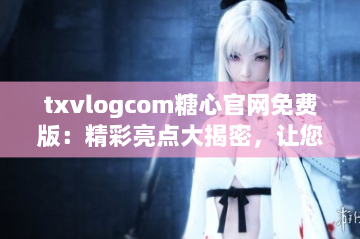 txvlogcom糖心官網免費版：精彩亮點大揭密，讓您盡情體驗獨特魅力