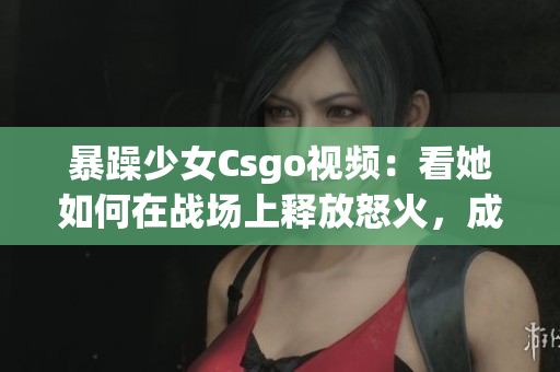 暴躁少女Csgo視頻：看她如何在戰(zhàn)場(chǎng)上釋放怒火，成為焦點(diǎn)的核心玩家