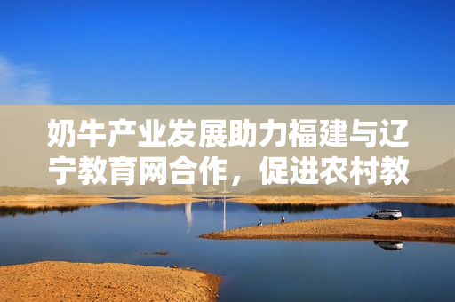 奶牛產業(yè)發(fā)展助力福建與遼寧教育網合作，促進農村教育與經濟融合