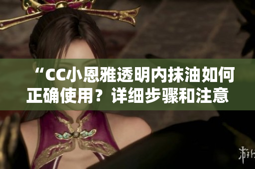 “CC小恩雅透明內抹油如何正確使用？詳細步驟和注意事項分享”
