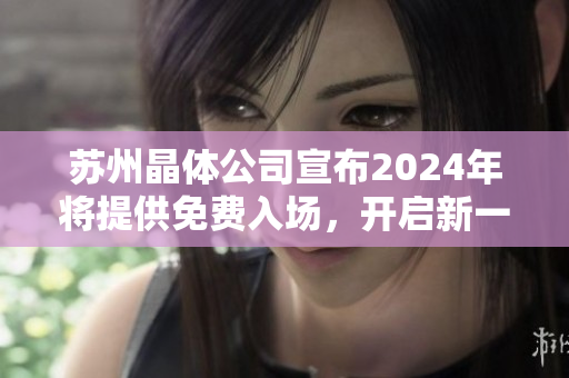 蘇州晶體公司宣布2024年將提供免費(fèi)入場，開啟新一輪晶體科技之旅