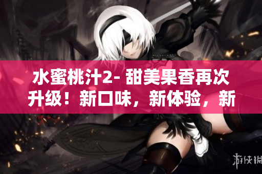 水蜜桃汁2- 甜美果香再次升級！新口味，新體驗(yàn)，新驚喜！