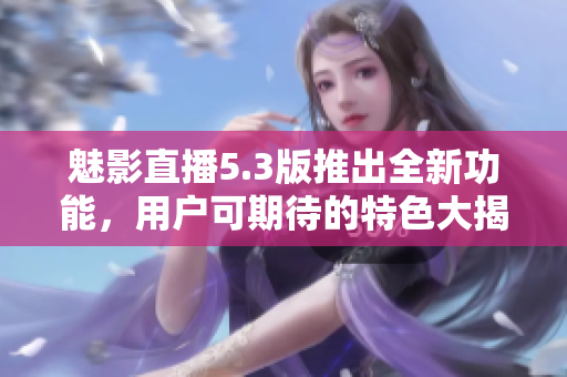 魅影直播5.3版推出全新功能，用戶可期待的特色大揭秘