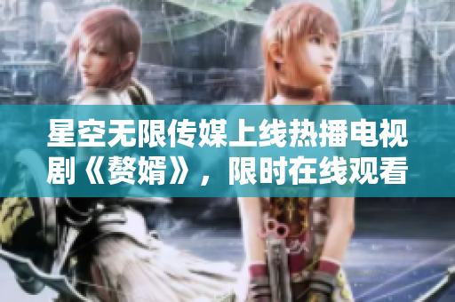 星空無限傳媒上線熱播電視劇《贅婿》，限時在線觀看，精彩不容錯過