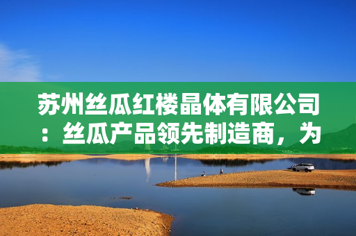 蘇州絲瓜紅樓晶體有限公司：絲瓜產(chǎn)品領(lǐng)先制造商，為您帶來(lái)高質(zhì)量晶體產(chǎn)品