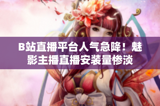 B站直播平臺人氣急降！魅影主播直播安裝量慘淡
