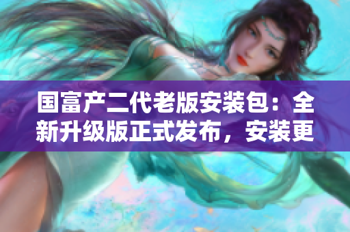 國富產二代老版安裝包：全新升級版正式發(fā)布，安裝更簡便！