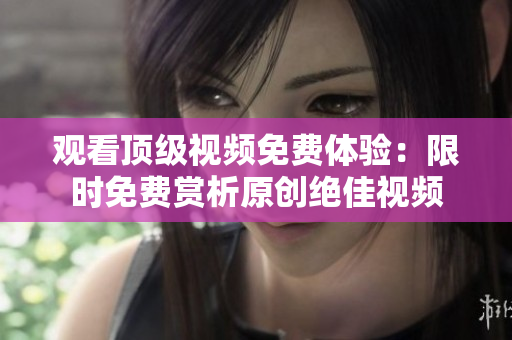 觀看頂級視頻免費體驗：限時免費賞析原創(chuàng)絕佳視頻