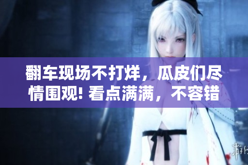 翻車現(xiàn)場不打烊，瓜皮們盡情圍觀! 看點滿滿，不容錯過!
