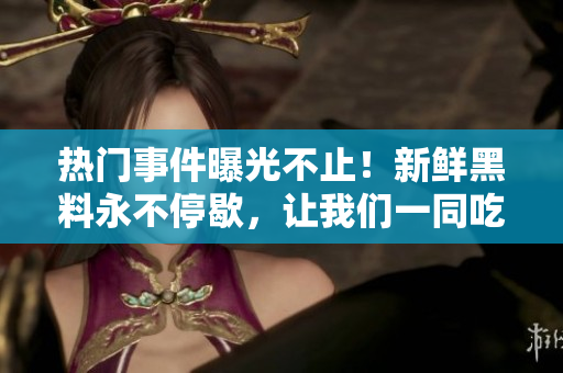 熱門事件曝光不止！新鮮黑料永不停歇，讓我們一同吃瓜樂享最新爆料!