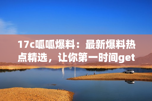 17c呱呱爆料：最新爆料熱點(diǎn)精選，讓你第一時(shí)間get最新資訊