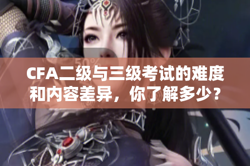 CFA二級與三級考試的難度和內(nèi)容差異，你了解多少？