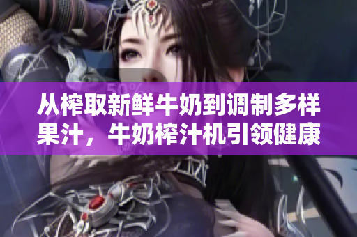 從榨取新鮮牛奶到調(diào)制多樣果汁，牛奶榨汁機引領(lǐng)健康飲食新潮流【筆趣閣】