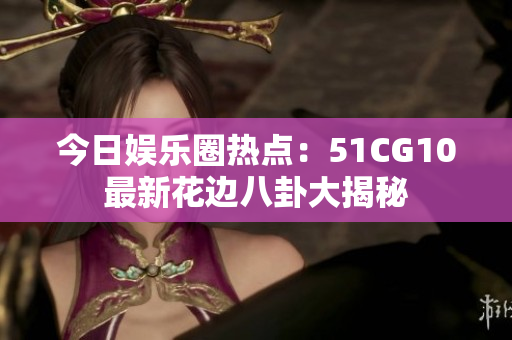 今日娛樂圈熱點：51CG10最新花邊八卦大揭秘