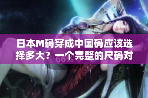 日本M碼穿成中國碼應(yīng)該選擇多大？一個(gè)完整的尺碼對(duì)照指南
