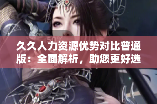 久久人力資源優(yōu)勢對比普通版：全面解析，助您更好選擇