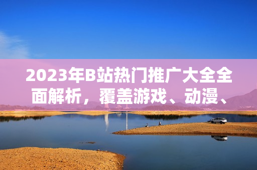 2023年B站熱門推廣大全全面解析，覆蓋游戲、動漫、生活技巧等，最新動向一網(wǎng)打盡