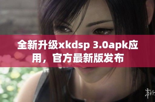 全新升級xkdsp 3.0apk應(yīng)用，官方最新版發(fā)布
