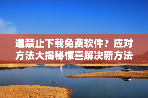 遭禁止下載免費(fèi)軟件？應(yīng)對方法大揭秘驚喜解決新方法分享