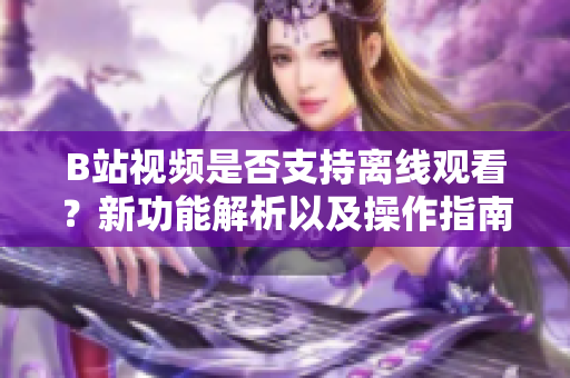 B站視頻是否支持離線觀看？新功能解析以及操作指南