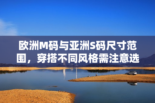 歐洲M碼與亞洲S碼尺寸范圍，穿搭不同風格需注意選擇，體驗不同尺碼舒適度