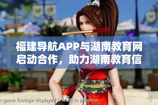 福建導(dǎo)航APP與湖南教育網(wǎng)啟動合作，助力湖南教育信息化 2022