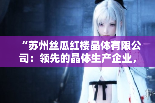 “蘇州絲瓜紅樓晶體有限公司：領(lǐng)先的晶體生產(chǎn)企業(yè)，致力于創(chuàng)新與發(fā)展”