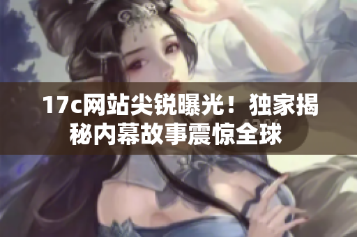 17c網(wǎng)站尖銳曝光！獨(dú)家揭秘內(nèi)幕故事震驚全球 
