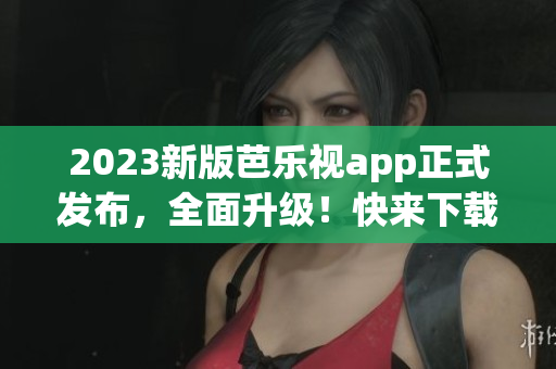 2023新版芭樂視app正式發(fā)布，全面升級！快來下載體驗最新功能