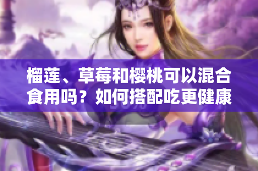 榴蓮、草莓和櫻桃可以混合食用嗎？如何搭配吃更健康？