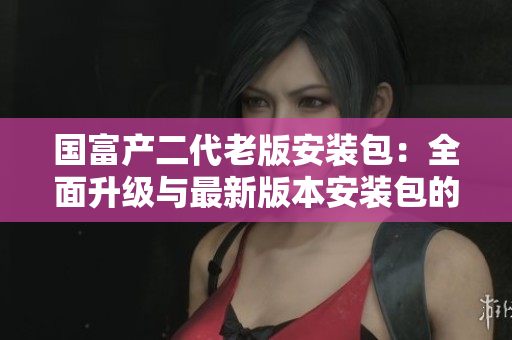 國(guó)富產(chǎn)二代老版安裝包：全面升級(jí)與最新版本安裝包的比較與分析